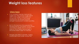 Weight loss features
 If you properly organize measures for
weight loss, then women of age will be
able to lose weight more easily than
young ones. The fact is that during
menopause, the female hormone
estrogen is produced in smaller quantities.
 But it is this hormone that prepares the
female body for conception every month
and stores a certain amount of fat in
reserve. Once there is less estrogen, it
becomes easier to fight fat deposits.
 Estrogen also affects appetite, making
women feel more hungry during PMS.
Click here
 