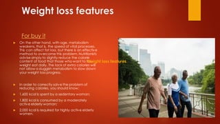 Weight loss features
For buy it
 On the other hand, with age, metabolism
weakens, that is, the speed of vital processes.
This can affect fat loss, but there is an effective
method to overcome this problem. Nutritionists
advise simply to slightly reduce the calorie
content of food that those who want to lose
weight eat daily. The lack of extra calories will
not allow a sluggish metabolism to slow down
your weight loss progress.
 In order to correctly solve the problem of
reducing calories, you should know:
 1,600 kcal is spent by a sedentary woman;
 1,800 kcal is consumed by a moderately
active elderly woman;
 2,000 kcal is required for highly active elderly
women.
Weight loss features
 