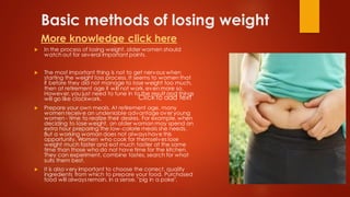 Basic methods of losing weight
More knowledge click here
 In the process of losing weight, older women should
watch out for several important points.
 The most important thing is not to get nervous when
starting the weight loss process. It seems to women that
if before they did not manage to lose weight too much,
then at retirement age it will not work, even more so.
However, you just need to tune in to the result and things
will go like clockwork.
 Prepare your own meals. At retirement age, many
women receive an undeniable advantage over young
women - time to realize their desires. For example, when
deciding to lose weight, an older woman may spend an
extra hour preparing the low-calorie meals she needs.
But a working woman does not always have this
opportunity. Women who cook for themselves lose
weight much faster and eat much tastier at the same
time than those who do not have time for the kitchen.
They can experiment, combine tastes, search for what
suits them best.
 It is also very important to choose the correct, quality
ingredients from which to prepare your food. Purchased
food will always remain, in a sense, "pig in a poke".
Click to add text
 