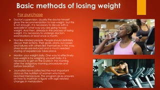 Basic methods of losing weight
For purchase
 Doctor's supervision. Usually the doctor himself
gives the recommendation to lose weight, but this
is not enough. It is necessary to discuss with a
specialist in what way you are going to lose
weight. And then, already in the process of losing
weight, it is necessary to undergo doctor's
examinations at least once a month.
 Find like-minded people. People should definitely
discuss their actions, their goals, plans, successes
and failures with others like themselves. In this way,
stress levels are reduced and a much needed
sharing of experiences takes place.
 Monitor your weight daily. One way to effectively
lose weight is by weighing yourself daily. It is
necessary to get on the scales in the morning,
after the obligatory morning procedures and
before breakfast.
 Journalists have collected the most important
data on the nutrition of women who have
reached menopause. The program gives answers
on how to maintain a figure with age-related
changes in metabolism.
 