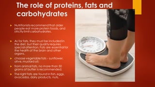 The role of proteins, fats and
carbohydrates
 Nutritionists recommendthat older
people eat more protein foods, and
strictly limit carbohydrates.
 As for fats, they must be includedin
the diet, but their quality requires
special attention. Fats are essential for
the health of the brain and other
organs.
 choose vegetable fats - sunflower,
olive, mustard oil;
 from animal fats, no more than 50
grams of butter is recommended;
 The right fats are found in fish, eggs,
avocados, dairy products, nuts.
 
