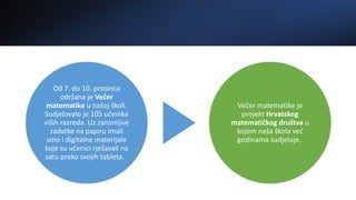 Od 7. do 10. prosinca
održana je Večer
matematike u našoj školi.
Sudjelovalo je 105 učenika
viših razreda. Uz zanimljive
zadatke na papiru imali
smo i digitalne materijale
koje su učenici rješavali na
satu preko svojih tableta.
Večer matematike je
projekt Hrvatskog
matematičkog društva u
kojem naša škola već
godinama sudjeluje.
 