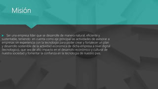 Misión
 Ser una empresa líder que se desarrolle de manera natural, eficiente y
sustentable, teniendo en cuenta como eje principal las actividades de asesorar a
empresas sin experiencia con la tecnologia para poder crear y fortalecer un plan
y desarrollo sostenible de la actividad economica de dicha empresa a nivel digital
(tecnologico), que sea de alto impacto en el desarrollo económico y cultural de
nuestra sociedad y fomentar la confianza en la tecnologia de nuestro país.
 