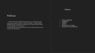 Proveer Servicios de telecomunicaciones con un plan para cada
empresa que desee empezar a utilizar tecnologia , cumplir politicas
establecidas por la empresa de asegurar que nuestro cliente se lleve
la mejor satisfacción del servicio
comprometidos con el mejoramiento continuo para maximizar la sati
sfacción de cada cliente.
Políticas
• Responsabilidad.
• Excelencia.
• Calidad.
• Pasión.
• Orientación al cliente.
• Resolución de problemas.
Valores
 