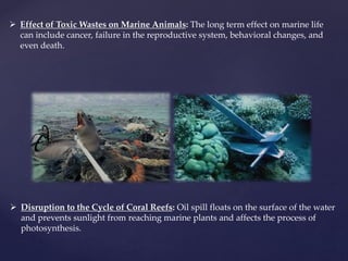  Effect of Toxic Wastes on Marine Animals: The long term effect on marine life
can include cancer, failure in the reproductive system, behavioral changes, and
even death.
 Disruption to the Cycle of Coral Reefs: Oil spill floats on the surface of the water
and prevents sunlight from reaching marine plants and affects the process of
photosynthesis.
 
