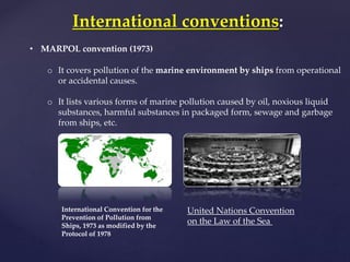 International conventions:
• MARPOL convention (1973)
o It covers pollution of the marine environment by ships from operational
or accidental causes.
o It lists various forms of marine pollution caused by oil, noxious liquid
substances, harmful substances in packaged form, sewage and garbage
from ships, etc.
International Convention for the
Prevention of Pollution from
Ships, 1973 as modified by the
Protocol of 1978
United Nations Convention
on the Law of the Sea
 