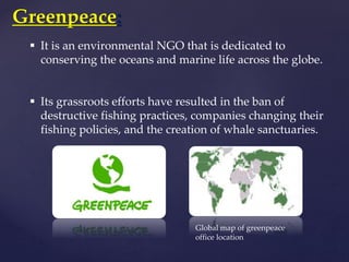 Greenpeace:
 It is an environmental NGO that is dedicated to
conserving the oceans and marine life across the globe.
 Its grassroots efforts have resulted in the ban of
destructive fishing practices, companies changing their
fishing policies, and the creation of whale sanctuaries.
Global map of greenpeace
office location
 