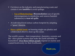  Cut down on the industry and manufacturing waste and
contain it into landfills to avoid spillage.
o Use of Biotechnology: Bioremediation (use of specific
microorganisms to metabolize and remove harmful
substances) to treat oil spills.
• At individual level reduce carbon footprint by adopting
a "green" lifestyle.
• Have a global treaty on banning single-use plastics and
collaborated effort to clean up the ocean.
The world’s oceans – their temperature, chemistry, currents and
life - drive global systems that make the Earth habitable for
humankind. Over three billion people depend on marine and
coastal biodiversity for their livelihoods.
Thank you,
 