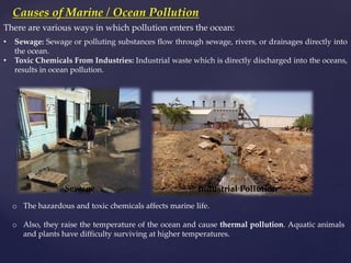 Causes of Marine / Ocean Pollution
There are various ways in which pollution enters the ocean:
o The hazardous and toxic chemicals affects marine life.
o Also, they raise the temperature of the ocean and cause thermal pollution. Aquatic animals
and plants have difficulty surviving at higher temperatures.
• Sewage: Sewage or polluting substances flow through sewage, rivers, or drainages directly into
the ocean.
• Toxic Chemicals From Industries: Industrial waste which is directly discharged into the oceans,
results in ocean pollution.
Industrial Pollution
Sewage
 
