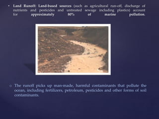 • Land Runoff: Land-based sources (such as agricultural run-off, discharge of
nutrients and pesticides and untreated sewage including plastics) account
for approximately 80% of marine pollution.
o The runoff picks up man-made, harmful contaminants that pollute the
ocean, including fertilizers, petroleum, pesticides and other forms of soil
contaminants.
 