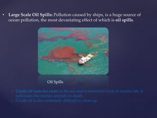 • Large Scale Oil Spills: Pollution caused by ships, is a huge source of
ocean pollution, the most devastating effect of which is oil spills.
o Crude oil lasts for years in the sea and is extremely toxic to marine life, it
suffocates the marine animals to death.
o Crude oil is also extremely difficult to clean up.
Oil Spills
 