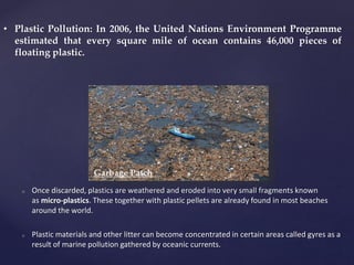 o Once discarded, plastics are weathered and eroded into very small fragments known
as micro-plastics. These together with plastic pellets are already found in most beaches
around the world.
o Plastic materials and other litter can become concentrated in certain areas called gyres as a
result of marine pollution gathered by oceanic currents.
• Plastic Pollution: In 2006, the United Nations Environment Programme
estimated that every square mile of ocean contains 46,000 pieces of
floating plastic.
Garbage Patch
 