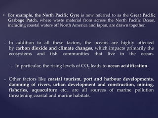 • In addition to all these factors, the oceans are highly affected
by carbon dioxide and climate changes, which impacts primarily the
ecosystems and fish communities that live in the ocean.
o In particular, the rising levels of CO2 leads to ocean acidification.
• Other factors like coastal tourism, port and harbour developments,
damming of rivers, urban development and construction, mining,
fisheries, aquaculture etc., are all sources of marine pollution
threatening coastal and marine habitats.
• For example, the North Pacific Gyre is now referred to as the Great Pacific
Garbage Patch, where waste material from across the North Pacific Ocean,
including coastal waters off North America and Japan, are drawn together.
 