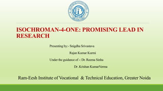 Ram-Eesh Institute of Vocational & Technical Education, Greater Noida
ISOCHROMAN-4-ONE: PROMISING LEAD IN
RESEARCH
Presenting by:- Snigdha Srivastava
Rajan Kumar Kurmi
Under the guidance of -: Dr. Reema Sinha
Dr .Krishan KumarVerma
 