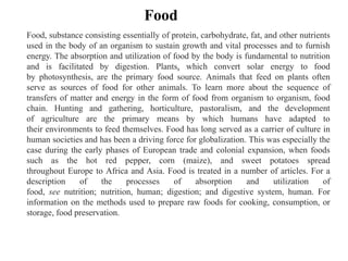 Food, substance consisting essentially of protein, carbohydrate, fat, and other nutrients
used in the body of an organism to sustain growth and vital processes and to furnish
energy. The absorption and utilization of food by the body is fundamental to nutrition
and is facilitated by digestion. Plants, which convert solar energy to food
by photosynthesis, are the primary food source. Animals that feed on plants often
serve as sources of food for other animals. To learn more about the sequence of
transfers of matter and energy in the form of food from organism to organism, food
chain. Hunting and gathering, horticulture, pastoralism, and the development
of agriculture are the primary means by which humans have adapted to
their environments to feed themselves. Food has long served as a carrier of culture in
human societies and has been a driving force for globalization. This was especially the
case during the early phases of European trade and colonial expansion, when foods
such as the hot red pepper, corn (maize), and sweet potatoes spread
throughout Europe to Africa and Asia. Food is treated in a number of articles. For a
description of the processes of absorption and utilization of
food, see nutrition; nutrition, human; digestion; and digestive system, human. For
information on the methods used to prepare raw foods for cooking, consumption, or
storage, food preservation.
Food
 