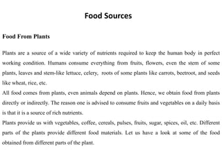 Food Sources
Food From Plants
Plants are a source of a wide variety of nutrients required to keep the human body in perfect
working condition. Humans consume everything from fruits, flowers, even the stem of some
plants, leaves and stem-like lettuce, celery, roots of some plants like carrots, beetroot, and seeds
like wheat, rice, etc.
All food comes from plants, even animals depend on plants. Hence, we obtain food from plants
directly or indirectly. The reason one is advised to consume fruits and vegetables on a daily basis
is that it is a source of rich nutrients.
Plants provide us with vegetables, coffee, cereals, pulses, fruits, sugar, spices, oil, etc. Different
parts of the plants provide different food materials. Let us have a look at some of the food
obtained from different parts of the plant.
 