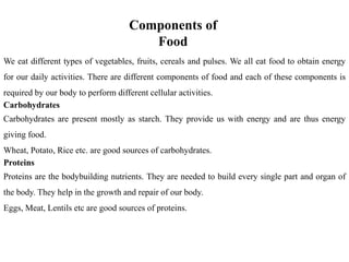 Components of
Food
We eat different types of vegetables, fruits, cereals and pulses. We all eat food to obtain energy
for our daily activities. There are different components of food and each of these components is
required by our body to perform different cellular activities.
Carbohydrates
Carbohydrates are present mostly as starch. They provide us with energy and are thus energy
giving food.
Wheat, Potato, Rice etc. are good sources of carbohydrates.
Proteins
Proteins are the bodybuilding nutrients. They are needed to build every single part and organ of
the body. They help in the growth and repair of our body.
Eggs, Meat, Lentils etc are good sources of proteins.
 