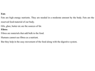 Fats
Fats are high energy nutrients. They are needed in a moderate amount by the body. Fats are the
reserved food material of our body.
Oils, ghee, butter etc are the sources of fat.
Fibres
Fibres are materials that add bulk to the food.
Humans cannot use fibres as a nutrient.
But they help in the easy movement of the food along with the digestive system.
 