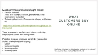 WHAT
CUSTOMERS BUY
ONLINE
Most common products bought online:
- Fashion products.
- Trips. (For example, holidays, plane tickets, hotel
reservations, tours etc.)
- Technologial products. (For example, phones and laptops
etc.)
https://www.doofinder.com/en/blog/best-selling-products-on-
the-internet
There is an ease to use factor and often a comforting
simplicity that comes with buying online.
People’s lives are improved simply by making the
aspect of shopping and buying:
- Easier
- More comfortable
- More convenient
- More enjoyable
DooFinder, What are the 6 best-selling products on the Internet?
Can you enter those markets? Sam Smith, n.d
 
