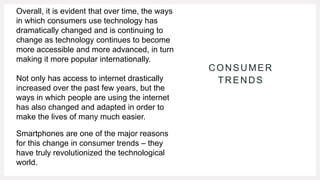 CONSUMER
TRENDS
Overall, it is evident that over time, the ways
in which consumers use technology has
dramatically changed and is continuing to
change as technology continues to become
more accessible and more advanced, in turn
making it more popular internationally.
Not only has access to internet drastically
increased over the past few years, but the
ways in which people are using the internet
has also changed and adapted in order to
make the lives of many much easier.
Smartphones are one of the major reasons
for this change in consumer trends – they
have truly revolutionized the technological
world.
 