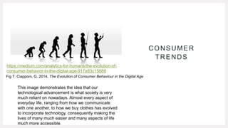 CONSUMER
TRENDS
https://medium.com/analytics-for-humans/the-evolution-of-
consumer-behavior-in-the-digital-age-917a93c15888
This image demonstrates the idea that our
technological advancement is what society is very
much reliant on nowadays. Almost every aspect of
everyday life, ranging from how we communicate
with one another, to how we buy clothes has evolved
to incorporate technology, consequently making the
lives of many much easier and many aspects of life
much more accessible.
Fig 7. Ciapponi, G, 2014, The Evolution of Consumer Behaviour in the Digital Age
 