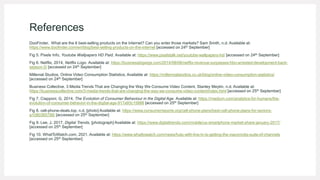 References
DooFinder, What are the 6 best-selling products on the Internet? Can you enter those markets? Sam Smith, n.d. Available at:
https://www.doofinder.com/en/blog/best-selling-products-on-the-internet [accessed on 24th September]
Fig 5. Pixels Info, Youtube Wallpapers HD Paid, Available at: https://www.pixelstalk.net/youtube-wallpapers-hd/ [accessed on 24th September]
Fig 6. Netflix, 2014, Netflix Logo. Available at: https://businessbigwigs.com/2014/08/08/netflix-revenue-surpasses-hbo-arrested-development-back-
season-5/ [accessed on 24th September]
Millenial Studios, Online Video Consumption Statistics. Available at: https://millennialstudios.co.uk/blog/online-video-consumption-statistics/
[accessed on 24th September]
Business Collective, 3 Media Trends That are Changing the Way We Consume Video Content, Stanley Meytin, n.d. Available at:
https://businesscollective.com/3-media-trends-that-are-changing-the-way-we-consume-video-content/index.html [accessed on 25th September]
Fig 7. Ciapponi, G, 2014, The Evolution of Consumer Behaviour in the Digital Age. Available at: https://medium.com/analytics-for-humans/the-
evolution-of-consumer-behavior-in-the-digital-age-917a93c15888 [accessed on 25th September]
Fig 8. cell-phone-deals.top, n.d, [photo] Available at: https://www.consumerreports.org/cell-phone-plans/best-cell-phone-plans-for-seniors-
a1080365788/ [accessed on 25th September]
Fig 9. Lee, J, 2017, Digital Trends, [photograph] Available at: https://www.digitaltrends.com/mobile/us-smartphone-market-share-january-2017/
[accessed on 25th September]
Fig 10. WhatToWatch.com, 2021. Available at: https://www.whattowatch.com/news/hulu-with-live-tv-is-getting-the-viacomcbs-suite-of-channels
[accessed on 25th September]
 