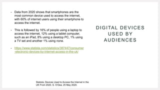 DIGITAL DEVICES
USED BY
AUDIENCES
- Data from 2020 shows that smartphones are the
most common device used to access the internet,
with 60% of internet users using their smartphone to
access the internet.
- This is followed by 16% of people using a laptop to
access the internet, 12% using a tablet computer,
such as an iPad, 8% using a desktop PC, 1% using
a TV set and another 1% using none.
- https://www.statista.com/statistics/387447/consumer
-electronic-devices-by-internet-access-in-the-uk/
Statista, Devices Used to Access the Internet in the
UK From 2020, S. O’Dea, 25 May 2020.
 