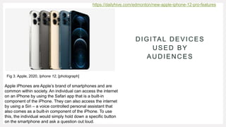 DIGITAL DEVICES
USED BY
AUDIENCES
Apple iPhones are Apple’s brand of smartphones and are
common within society. An individual can access the internet
on an iPhone by using the Safari app that is a built-in
component of the iPhone. They can also access the internet
by using a Siri – a voice controlled personal assistant that
also comes as a built-in component of the iPhone. To use
this, the individual would simply hold down a specific button
on the smartphone and ask a question out loud.
https://dailyhive.com/edmonton/new-apple-iphone-12-pro-features
Fig 3. Apple, 2020, Iphone 12, [photograph]
 