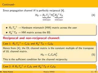 Continued–
Since propagation channel H is perfectly reciprocal [4].
HD = RU T−1
U
| {z }
Unknown
HT
U R−1
B TB
| {z }
Unknown
(4)
RU T−1
U → Hardware mismatch (HM) matrix across the user
R−1
B TB → HM matrix across the BS
Reciprocal and non-reciprocal channel:
Case 1: RU T−1
U = CuIK and R−1
B TB = CbIM
Hence from (4), the DL channel matrix is the constant multiple of the transpose
of UL channel matrix.
HD = CuCbHT
U (5)
This is the sufficient condition for the channel reciprocity.
Case 2: If RU T−1
U 6= CuIK and R−1
B TB 6= CbIM
Dr. Varun Kumar (NIT Rourkela)
Massive MIMO 11 / 89
 