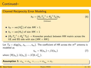 Continued–
Channel Reciprocity Error Modeling
hD = (RU T−1
U ⊗ R−1
B TB )
| {z }
Unknown
hU (6)
hD = vec(HT
D ) of size MK × 1.
hU = vec(HU ) of size MK × 1
(RU T−1
U ⊗ R−1
B TB ) → Kronecker product between HM matrix across the
UE and BS side with size (MK × MK)
Let TB = diag(tb1
, tb2
, ....., tbM
). The coefficient of HR across the mth
antenna is
modeled as
tbm = <(tbm ) + j=(tbm ) (7)
where <(tbm
), =(tbm
)

∼ N(0, σ2
tbm
).
Assumption 1: σtb1
= σtb2
=, ....., = σtbM
= σ1.
Dr. Varun Kumar (NIT Rourkela)
Massive MIMO 12 / 89
 