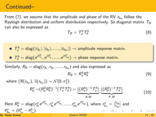 Continued–
From (7), we assume that the amplitude and phase of the RV tbm follow the
Rayleigh distribution and uniform distribution respectively. So diagonal matrix TB
can also be expressed as
TB = Tb
a Tb
θ (8)
Tb
a = diag(|tb1
|, |tb2
|, ....., |tbM
|) → amplitude response matrix.
Tb
θ = diag(ejθb
t1 , ejθb
t2 , ......ejθb
tM ) → phase response matrix.
Similarly, RB = diag(rb1
, rb2
, ....., rbM
) and also expressed as
RB = Rb
a Rb
θ (9)
where (rbm
), =(rbm
)

∼ N(0, σ2
2).
Ro
b =(Rb
a Rb
θ )−1
(Tb
a Tb
θ ) = (Rb
a )−1
Tb
a

| {z }
A.M
(Rb
θ )−1
Tb
θ

| {z }
P.M
(10)
Here Ro
b = diag(ro
b1
ejθo
b1 , ro
b2
ejθo
b2 , ....., ro
bM
ejθo
bM ), where ro
bm
=
|tbm |
|rbm | and
θo
bm
= (θb
tm
− θb
rm
)
Dr. Varun Kumar (NIT Rourkela)
Massive MIMO 13 / 89
 