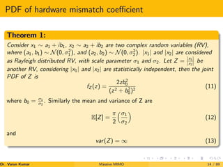 PDF of hardware mismatch coefficient
Theorem 1:
Consider x1 ∼ a1 + ib1, x2 ∼ a2 + ib2 are two complex random variables (RV),
where (a1, b1) ∼ N(0, σ2
1), and (a2, b2) ∼ N(0, σ2
2). |x1| and |x2| are considered
as Rayleigh distributed RV, with scale parameter σ1 and σ2. Let Z = |x1|
|x2| be
another RV, considering |x1| and |x2| are statistically independent, then the joint
PDF of Z is
fZ (z) =
2zb2
0
(z2 + b2
0)2
(11)
where b0 = σ1
σ2
. Similarly the mean and variance of Z are
E[Z] =
π
2
σ1
σ2

(12)
and
var(Z) = ∞ (13)
Dr. Varun Kumar (NIT Rourkela)
Massive MIMO 14 / 89
 