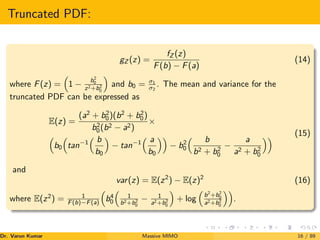 Truncated PDF:
gZ (z) =
fZ (z)
F(b) − F(a)
(14)
where F(z) =

1 −
b2
0
z2+b2
0

and b0 = σ1
σ2
. The mean and variance for the
truncated PDF can be expressed as
E(z) =
(a2
+ b2
0)(b2
+ b2
0)
b2
0(b2 − a2)
×

b0

tan−1
 b
b0

− tan−1
 a
b0

− b2
0
 b
b2 + b2
0
−
a
a2 + b2
0
 (15)
and
var(z) = E(z2
) − E(z)2
(16)
where E(z2
) = 1
F(b)−F(a)

b4
0

1
b2+b2
0
− 1
a2+b2
0

+ log

b2
+b2
0
a2+b2
0

.
Dr. Varun Kumar (NIT Rourkela)
Massive MIMO 16 / 89
 