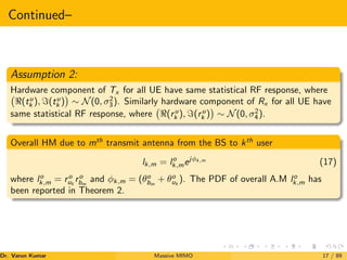Continued–
Assumption 2:
Hardware component of Tx for all UE have same statistical RF response, where
(tu
k ), =(tu
k )

∼ N(0, σ2
3). Similarly hardware component of Rx for all UE have
same statistical RF response, where (ru
k ), =(ru
k )

∼ N(0, σ2
4).
Overall HM due to mth
transmit antenna from the BS to kth
user
lk,m = lo
k,mejφk,m
(17)
where lo
k,m = ro
uk
ro
bm
and φk,m = (θo
bm
+ θo
uk
). The PDF of overall A.M lo
k,m has
been reported in Theorem 2.
Dr. Varun Kumar (NIT Rourkela)
Massive MIMO 17 / 89
 