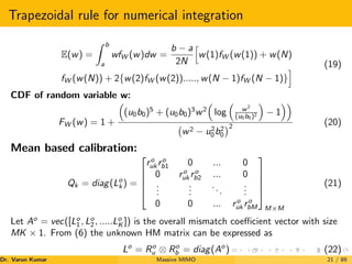 Trapezoidal rule for numerical integration
E(w) =
Z b
a
wfW (w)dw =
b − a
2N
h
w(1)fW (w(1)) + w(N)
fW (w(N)) + 2{w(2)fW (w(2))....., w(N − 1)fW (N − 1)}
i (19)
CDF of random variable w:
FW (w) = 1 +

(u0b0)5
+ (u0b0)3
w2

log

w2
(u0b0)2

− 1

w2 − u2
0b2
0
2 (20)
Mean based calibration:
Qk = diag(Lo
k ) =





ro
uk ro
b1 0 ... 0
0 ro
uk ro
b2 ... 0
.
.
.
.
.
.
...
.
.
.
0 0 ... ro
uk ro
bM





M×M
(21)
Let Ao
= vec([Lo
1, Lo
2, .....Lo
K ]) is the overall mismatch coefficient vector with size
MK × 1. From (6) the unknown HM matrix can be expressed as
Lo
= Ro
u ⊗ Ro
b = diag(Ao
) (22)
Dr. Varun Kumar (NIT Rourkela)
Massive MIMO 21 / 89
 