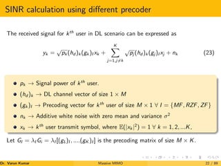 SINR calculation using different precoder
The received signal for kth
user in DL scenario can be expressed as
yk =
√
pk (hd )k (gk )I xk +
K
X
j=1,j6=k
√
pj (hd )k (gj )I xj + nk (23)
pk → Signal power of kth
user.
(hd )k → DL channel vector of size 1 × M
(gk )I → Precoding vector for kth
user of size M × 1 ∀ I = {MF, RZF, ZF}
nk → Additive white noise with zero mean and variance σ2
xk → kth
user transmit symbol, where E(|xk |2
) = 1 ∀ k = 1, 2, ...K,
Let GI = λI Gi = λI [(g1)I , ....(gK )I ] is the precoding matrix of size M × K.
Dr. Varun Kumar (NIT Rourkela)
Massive MIMO 22 / 89
 