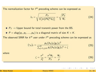 The normalization factor for Ith
precoding scheme can be expressed as
λI =
s
PT
E

tr(PGH
i Gi )
 =
r
PT
ΨI
(24)
PT → Upper bound for total transmit power from the BS.
P = diag(p1, p2, ...., pK ) is a diagonal matrix of size K × K.
The observed SINR for kth
user under Ith
precoding scheme can be expressed as
(γk )I =
pk |(hd )k (gk )I |2
PK
j=1,j6=k pj |(hd )k (gj )I |2 + ζ
(25)
where
ζ =
σ2
λ2
I
=
σ2
ΨI
PT
=
ΨI
ρ
(26)
Dr. Varun Kumar (NIT Rourkela)
Massive MIMO 23 / 89
 