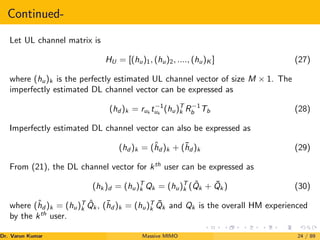 Continued-
Let UL channel matrix is
HU = [(hu)1, (hu)2, ...., (hu)K ] (27)
where (hu)k is the perfectly estimated UL channel vector of size M × 1. The
imperfectly estimated DL channel vector can be expressed as
(hd )k = ruk
t−1
uk
(hu)T
k R−1
b Tb (28)
Imperfectly estimated DL channel vector can also be expressed as
(hd )k = (ĥd )k + (h̄d )k (29)
From (21), the DL channel vector for kth
user can be expressed as
(hk )d = (hu)T
k Qk = (hu)T
k (Q̂k + Q̄k ) (30)
where (ĥd )k = (hu)T
k Q̂k , (h̄d )k = (hu)T
k Q̄k and Qk is the overall HM experienced
by the kth
user.
Dr. Varun Kumar (NIT Rourkela)
Massive MIMO 24 / 89
 