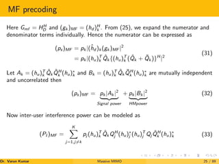 MF precoding
Here Gmf = HH
D and (gk )MF = (hd )H
k . From (25), we expand the numerator and
denominator terms individually. Hence the numerator can be expressed as
(ps)MF = pk |(ĥd )k (gk )MF |2
= pk |(hu)T
k Q̂k {(hu)T
k (Q̂k + Q̄k )}H
|2
(31)
Let Ak = (hu)T
k Q̂k Q̂H
k (hu)∗
k and Bk = (hu)T
k Q̂k Q̄H
k (hu)∗
k are mutually independent
and uncorrelated then
(ps)MF = pk |Ak |2
| {z }
Signal power
+ pk |Bk |2
| {z }
HMpower
(32)
Now inter-user interference power can be modeled as
(PI )MF =
K
X
j=1,j6=k
pj (hu)T
k Q̂k QH
j (hu)∗
j (hu)T
j Qj Q̂H
k (hu)∗
k (33)
Dr. Varun Kumar (NIT Rourkela)
Massive MIMO 25 / 89
 