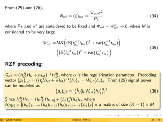 From (25) and (26),
Nmf = (ζ)mf =
Ψmf σ2
PT
(34)
where PT and σ2
are considered to be fixed and Ψmf − Ψo
mf → 0, when M is
considered to be very large.
Ψo
mf =MK

(E(r−1
bm
tbm
))2
+ var(r−1
bm
tbm
)


(E(t−1
uk
ruk
))2
+ var(t−1
uk
ruk
)
 (35)
RZF precoding:
Grzf = (HH
D HD + αIM )−1
HH
D , where α is the regularization parameter. Precoding
vector (gk )rzf = (HH
D HD + αIM )−1
(hd )k = Wrzf (hd )k . From (25) signal power
can be modeled as
(ps)rzf = |(ĥd )k Wrzf (hd )H
k |2
(36)
Since HH
D HD = HD
H
[k]HD[k] + (hd )H
k (hd )k , where
HD[k] = [(hd )1; ....; (hd )k−1; (hd )k+1; ....; (hd )K ] is a matrix of size (K − 1) × M
Dr. Varun Kumar (NIT Rourkela)
Massive MIMO 26 / 89
 