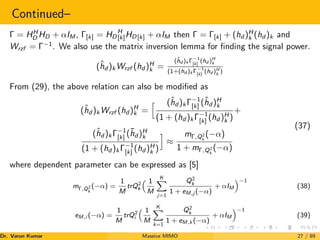 Continued–
Γ = HH
D HD + αIM , Γ[k] = HD
H
[k]HD[k] + αIM then Γ = Γ[k] + (hd )H
k (hd )k and
Wrzf = Γ−1
. We also use the matrix inversion lemma for finding the signal power.
(ĥd )k Wrzf (hd )H
k =
(ĥd )k Γ−1
[k]
(hd )H
k
(1+(hd )k Γ−1
[k]
(hd )H
k )
From (29), the above relation can also be modified as
(ĥd )k Wrzf (hd )H
k =
h (ĥd )k Γ−1
[k] (ĥd )H
k
(1 + (hd )k Γ−1
[k] (hd )H
k )
+
(ĥd )k Γ−1
[k] (h̄d )H
k
(1 + (hd )k Γ−1
[k] (hd )H
k )
i
≈
mΓ,Q2
k
(−α)
1 + mΓ,Q2
k
(−α)
(37)
where dependent parameter can be expressed as [5]
mΓ,Q2
k
(−α) =
1
M
trQ2
k
 1
M
K
X
j=1
Q2
k
1 + eM,j (−α)
+ αIM
−1
(38)
eM,i (−α) =
1
M
trQ2
i
 1
M
K
X
k=1
Q2
k
1 + eM,k (−α)
+ αIM
−1
(39)
Dr. Varun Kumar (NIT Rourkela)
Massive MIMO 27 / 89
 