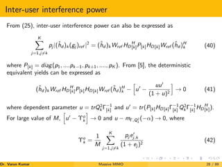 Inter-user interference power
From (25), inter-user interference power can also be expressed as
K
X
j=1,j6=k
pj |(ĥd )k (gj )rzf |2
= (ĥd )k Wrzf HD
H
[k]P[k]HD[k]Wrzf (ĥd )H
k (40)
where P[k] = diag(p1, ....pk−1, pk+1, ...., pK ). From [5], the deterministic
equivalent yields can be expressed as
(ĥd )k Wrzf HD
H
[k]P[k]HD[k]Wrzf (ĥd )H
k −
h
u0
−
uu0
(1 + u)2
i
→ 0 (41)
where dependent parameter u = trQ2
k Γ−1
[k] and u0
= tr(P[k]HD[k]Γ−1
[k] Q2
k Γ−1
[k] HD
H
[k]).
For large value of M,
h
u0
− Υo
k
i
→ 0 and u − mΓ,Q2
k
(−α) → 0, where
Υo
k =
1
M
K
X
j=1,j6=k
pj e0
j,k
(1 + ej )2
(42)
Dr. Varun Kumar (NIT Rourkela)
Massive MIMO 28 / 89
 