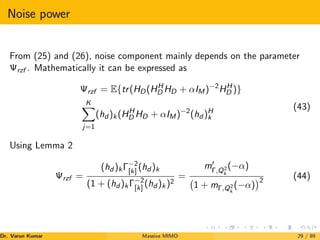 Noise power
From (25) and (26), noise component mainly depends on the parameter
Ψrzf . Mathematically it can be expressed as
Ψrzf = E{tr(HD(HH
D HD + αIM)−2
HH
D )}
K
X
j=1
(hd )k(HH
D HD + αIM)−2
(hd )H
k
(43)
Using Lemma 2
Ψrzf =
(hd )kΓ−2
[k] (hd )k
(1 + (hd )kΓ−2
[k] (hd )k)2
=
m0
Γ,Q2
k
(−α)
1 + mΓ,Q2
k
(−α)
2
(44)
Dr. Varun Kumar (NIT Rourkela)
Massive MIMO 29 / 89
 