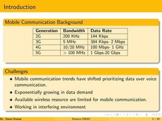 Introduction
Mobile Communication Background
Generation Bandwidth Data Rate
2G 200 KHz 144 Kbps
3G 5 MHz 384 Kbps- 2 Mbps
4G 10/20 MHz 100 Mbps- 1 GHz
5G > 100 MHz 1 Gbps-20 Gbps
Challenges
Mobile communication trends have shifted prioritizing data over voice
communication.
Exponentially growing in data demand
Available wireless resource are limited for mobile communication.
Working in interfering environment
Dr. Varun Kumar (NIT Rourkela)
Massive MIMO 3 / 89
 