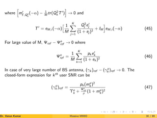 where
h
m0
Γ,Q2
k
(−α) − 1
M tr(Q2
k T0
)
i
→ 0 and
T0
= eM,i (−α)
h 1
M
K
X
j=1
Q2
j e0
j
(1 + ej )2
+ IM
i
eM,i (−α) (45)
For large value of M, Ψrzf − Ψo
rzf → 0 where
Ψo
rzf =
1
M
K
X
k=1
pk e0
k
(1 + ek )2
(46)
In case of very large number of BS antenna, (γk )rzf − (γo
k )rzf → 0. The
closed-form expression for kth
user SNR can be
(γo
k )rzf =
pk (mo
k )2
Υo
k +
Ψo
rzf
ρ (1 + mo
k )2
(47)
Dr. Varun Kumar (NIT Rourkela)
Massive MIMO 30 / 89
 