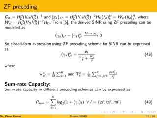 ZF precoding
Gzf = HH
D (HDHH
D )−1
and (gk )ZF = HH
D (HDHH
D )−2
HD(hd )H
k = Wzf (hd )H
k , where
Wzf = HH
D (HDHH
D )−2
HD. From [5], the derived SINR using ZF precoding can be
modeled as
(γk )zf − (γk )o
zf
M → ∞
−
−
−
−
−
→ 0
So closed-form expression using ZF precoding scheme for SINR can be expressed
as
(γk )o
zf =
pk
Υo
k +
Ψo
zf
ρ
(48)
where
Ψo
zf = 1
M
PK
j=1 and Υo
k = 1
M
PK
j=1,j6=k
phe0
j,k
e2
j
Sum-rate Capacity:
Sum-rate capacity in different precoding schemes can be expressed as
Rsum =
K
X
k=1
log2(1 + (γk )I ) ∀ I = {zf , rzf , mf } (49)
Dr. Varun Kumar (NIT Rourkela)
Massive MIMO 31 / 89
 