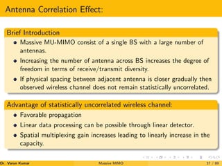 Antenna Correlation Effect:
Brief Introduction
Massive MU-MIMO consist of a single BS with a large number of
antennas.
Increasing the number of antenna across BS increases the degree of
freedom in terms of receive/transmit diversity.
If physical spacing between adjacent antenna is closer gradually then
observed wireless channel does not remain statistically uncorrelated.
Advantage of statistically uncorrelated wireless channel:
Favorable propagation
Linear data processing can be possible through linear detector.
Spatial multiplexing gain increases leading to linearly increase in the
capacity.
Dr. Varun Kumar (NIT Rourkela)
Massive MIMO 37 / 89
 