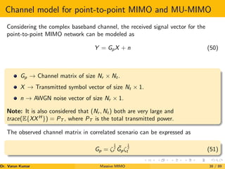 Channel model for point-to-point MIMO and MU-MIMO
Considering the complex baseband channel, the received signal vector for the
point-to-point MIMO network can be modeled as
Y = GpX + n (50)
Gp → Channel matrix of size Nr × Nt.
X → Transmitted symbol vector of size Nt × 1.
n → AWGN noise vector of size Nr × 1.
Note: It is also considered that (Nr , Nt) both are very large and
trace(E{XXH
}) = PT , where PT is the total transmitted power.
The observed channel matrix in correlated scenario can be expressed as
Gp = ζ
1
2
r
˜
Gpζ
1
2
t (51)
Dr. Varun Kumar (NIT Rourkela)
Massive MIMO 38 / 89
 