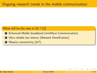 Ongoing research trends in the mobile communication:
What will be the new in 5G ? [1]
1 Enhanced Mobile broadband (mmWave Communication)
2 Ultra reliable low latency (Network Densification)
3 Massive connectivity (IoT)
Dr. Varun Kumar (NIT Rourkela)
Massive MIMO 4 / 89
 