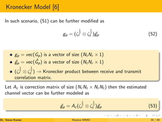 Kronecker Model [6]
In such scenario, (51) can be further modified as
gp = (ζ
1
2
r ⊗ ζ
1
2
t ) ˜
gp (52)
gp = vec(Gp) is a vector of size (NtNr × 1)
˜
gp = vec( ˜
Gp) is a vector of size (NtNr × 1)
(ζ
1
2
r ⊗ ζ
1
2
t ) → Kronecker product between receive and transmit
correlation matrix.
Let Ac is correction matrix of size (Nr Nt × Nr Nt) then the estimated
channel vector can be further modeled as
ˆ
gp = Ac(ζ
1
2
r ⊗ ζ
1
2
t ) ˜
gp (53)
Dr. Varun Kumar (NIT Rourkela)
Massive MIMO 39 / 89
 